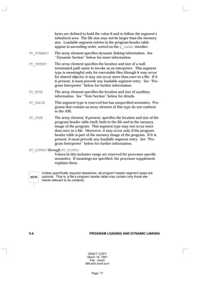 bytes are defined to hold the value 0 and to follow the segment’s
initialized area. The file size may not be larger than the memory
size. Loadable segment entries in the program header table
appear in ascending order, sorted on the p_vaddr member.
PT_DYNAMIC The array element specifies dynamic linking information. See
‘‘Dynamic Section’’ below for more information.
PT_INTERP The array element specifies the location and size of a null-
terminated path name to invoke as an interpreter. This segment
type is meaningful only for executable files (though it may occur
for shared objects); it may not occur more than once in a file. If it
is present, it must precede any loadable segment entry. See ‘‘Pro-
gram Interpreter’’ below for further information.
PT_NOTE The array element specifies the location and size of auxiliary
information. See ‘‘Note Section’’ below for details.
PT_SHLIB This segment type is reserved but has unspecified semantics. Pro-
grams that contain an array element of this type do not conform
to the ABI.
PT_PHDR The array element, if present, specifies the location and size of the
program header table itself, both in the file and in the memory
image of the program. This segment type may not occur more
than once in a file. Moreover, it may occur only if the program
header table is part of the memory image of the program. If it is
present, it must precede any loadable segment entry. See ‘‘Pro-
gram Interpreter’’ below for further information.
PT_LOPROC through PT_HIPROC
Values in this inclusive range are reserved for processor-specific
semantics. If meanings are specified, the processor supplement
explains them.
NOTE
Unless specifically required elsewhere, all program header segment types are
optional. That is, a file’s program header table may contain only those ele-
ments relevant to its contents.
5-4 PROGRAM LOADING AND DYNAMIC LINKING
DRAFT COPY
March 18, 1997
File: chap5
386:adm.book:sum
Page: 77
 