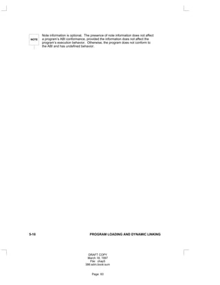 NOTE
Note information is optional. The presence of note information does not affect
a program’s ABI conformance, provided the information does not affect the
program’s execution behavior. Otherwise, the program does not conform to
the ABI and has undefined behavior.
5-10 PROGRAM LOADING AND DYNAMIC LINKING
DRAFT COPY
March 18, 1997
File: chap5
386:adm.book:sum
Page: 83
 