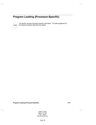 Program Loading (Processor-Specific)
NOTE
This section requires processor-specific information. The ABI supplement for
the desired processor describes the details.
Program Loading (Processor-Specific) 5-11
DRAFT COPY
March 18, 1997
File: chap5
386:adm.book:sum
Page: 84
 