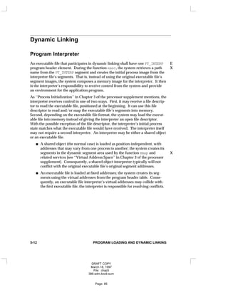 Dynamic Linking
Program Interpreter
An executable file that participates in dynamic linking shall have one PT_INTERP E
program header element. During the function exec, the system retrieves a path X
name from the PT_INTERP segment and creates the initial process image from the
interpreter file’s segments. That is, instead of using the original executable file’s
segment images, the system composes a memory image for the interpreter. It then
is the interpreter’s responsibility to receive control from the system and provide
an environment for the application program.
As ‘‘Process Initialization’’ in Chapter 3 of the processor supplement mentions, the
interpreter receives control in one of two ways. First, it may receive a file descrip-
tor to read the executable file, positioned at the beginning. It can use this file
descriptor to read and/or map the executable file’s segments into memory.
Second, depending on the executable file format, the system may load the execut-
able file into memory instead of giving the interpreter an open file descriptor.
With the possible exception of the file descriptor, the interpreter’s initial process
state matches what the executable file would have received. The interpreter itself
may not require a second interpreter. An interpreter may be either a shared object
or an executable file.
A shared object (the normal case) is loaded as position-independent, with
addresses that may vary from one process to another; the system creates its
segments in the dynamic segment area used by the function mmap and X
related services [see ‘‘Virtual Address Space’’ in Chapter 3 of the processor
supplement]. Consequently, a shared object interpreter typically will not
conflict with the original executable file’s original segment addresses.
An executable file is loaded at fixed addresses; the system creates its seg-
ments using the virtual addresses from the program header table. Conse-
quently, an executable file interpreter’s virtual addresses may collide with
the first executable file; the interpreter is responsible for resolving conflicts.
5-12 PROGRAM LOADING AND DYNAMIC LINKING
DRAFT COPY
March 18, 1997
File: chap5
386:adm.book:sum
Page: 85
 