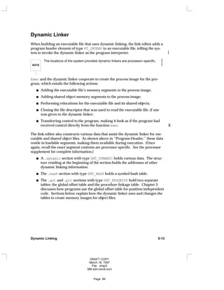Dynamic Linker
When building an executable file that uses dynamic linking, the link editor adds a
program header element of type PT_INTERP to an executable file, telling the sys-
tem to invoke the dynamic linker as the program interpreter. 
NOTE 
The locations of the system provided dynamic linkers are processor–specific. 

Exec and the dynamic linker cooperate to create the process image for the pro-
gram, which entails the following actions:
Adding the executable file’s memory segments to the process image;
Adding shared object memory segments to the process image;
Performing relocations for the executable file and its shared objects;
Closing the file descriptor that was used to read the executable file, if one
was given to the dynamic linker;
Transferring control to the program, making it look as if the program had
received control directly from the function exec X
The link editor also constructs various data that assist the dynamic linker for exe-
cutable and shared object files. As shown above in ‘‘Program Header,’’ these data
reside in loadable segments, making them available during execution. (Once
again, recall the exact segment contents are processor-specific. See the processor
supplement for complete information.)
A .dynamic section with type SHT_DYNAMIC holds various data. The struc-
ture residing at the beginning of the section holds the addresses of other
dynamic linking information.
The .hash section with type SHT_HASH holds a symbol hash table.
The .got and .plt sections with type SHT_PROGBITS hold two separate
tables: the global offset table and the procedure linkage table. Chapter 3
discusses how programs use the global offset table for position-independent
code. Sections below explain how the dynamic linker uses and changes the
tables to create memory images for object files.
Dynamic Linking 5-13
DRAFT COPY
March 18, 1997
File: chap5
386:adm.book:sum
Page: 86
 