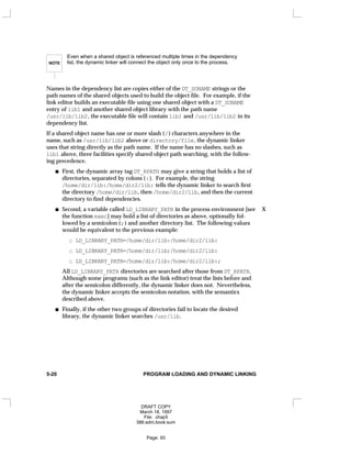 NOTE
Even when a shared object is referenced multiple times in the dependency
list, the dynamic linker will connect the object only once to the process.
Names in the dependency list are copies either of the DT_SONAME strings or the
path names of the shared objects used to build the object file. For example, if the
link editor builds an executable file using one shared object with a DT_SONAME
entry of lib1 and another shared object library with the path name
/usr/lib/lib2, the executable file will contain lib1 and /usr/lib/lib2 in its
dependency list.
If a shared object name has one or more slash (/) characters anywhere in the
name, such as /usr/lib/lib2 above or directory/file, the dynamic linker
uses that string directly as the path name. If the name has no slashes, such as
lib1 above, three facilities specify shared object path searching, with the follow-
ing precedence.
First, the dynamic array tag DT_RPATH may give a string that holds a list of
directories, separated by colons (:). For example, the string
/home/dir/lib:/home/dir2/lib: tells the dynamic linker to search first
the directory /home/dir/lib, then /home/dir2/lib, and then the current
directory to find dependencies.
Second, a variable called LD_LIBRARY_PATH in the process environment [see X
the function exec] may hold a list of directories as above, optionally fol-
lowed by a semicolon (;) and another directory list. The following values
would be equivalent to the previous example:
LD_LIBRARY_PATH=/home/dir/lib:/home/dir2/lib:
LD_LIBRARY_PATH=/home/dir/lib;/home/dir2/lib:
LD_LIBRARY_PATH=/home/dir/lib:/home/dir2/lib:;
All LD_LIBRARY_PATH directories are searched after those from DT_RPATH.
Although some programs (such as the link editor) treat the lists before and
after the semicolon differently, the dynamic linker does not. Nevertheless,
the dynamic linker accepts the semicolon notation, with the semantics
described above.
Finally, if the other two groups of directories fail to locate the desired
library, the dynamic linker searches /usr/lib.
5-20 PROGRAM LOADING AND DYNAMIC LINKING
DRAFT COPY
March 18, 1997
File: chap5
386:adm.book:sum
Page: 93
 