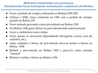 10© 2014 PSC. Agregando Valor. Todos os direitos reservados.
 Fazer o pedido de compra utilizando as Rotinas 209/220
 Utilizar o XML, fazer confronto na 1301 com o pedido de compra
gerado na Rotina 210
 Fazer entrada gravando como pré-entrada na Rotina 1301
 Na Rotina 1106 gerar bônus da pré-entrada feita anteriormente
 Fazer a conferência com o leitor
 Fazer ajustes se necessário (Quantidade divergente, avaria, erro de
cadastro, etc.)
 Após validado o bônus de pré-entrada deve-se fechar o bônus na
Rotina 1106
 Reabrir a pré-entrada na Rotina 1301 e grava-la como entrada
“normal”
 Refazer e fechar o bônus na Rotina 1106
Melhorias implantadas nos processos:
Recebimento Fiscal Antecipado aumentando a aderência do Winthor
 