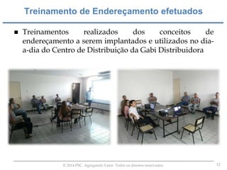 12© 2014 PSC. Agregando Valor. Todos os direitos reservados.
 Treinamentos realizados dos conceitos de
endereçamento a serem implantados e utilizados no dia-
a-dia do Centro de Distribuição da Gabi Distribuidora
Treinamento de Endereçamento efetuados
 