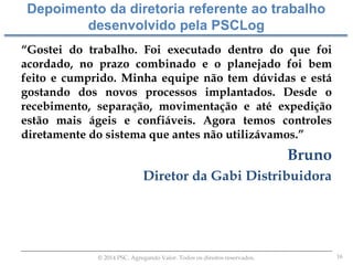 16© 2014 PSC. Agregando Valor. Todos os direitos reservados.
“Gostei do trabalho. Foi executado dentro do que foi
acordado, no prazo combinado e o planejado foi bem
feito e cumprido. Minha equipe não tem dúvidas e está
gostando dos novos processos implantados. Desde o
recebimento, separação, movimentação e até expedição
estão mais ágeis e confiáveis. Agora temos controles
diretamente do sistema que antes não utilizávamos.”
Bruno
Diretor da Gabi Distribuidora
Depoimento da diretoria referente ao trabalho
desenvolvido pela PSCLog
 