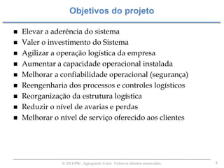 4© 2014 PSC. Agregando Valor. Todos os direitos reservados.
 Elevar a aderência do sistema
 Valer o investimento do Sistema
 Agilizar a operação logística da empresa
 Aumentar a capacidade operacional instalada
 Melhorar a confiabilidade operacional (segurança)
 Reengenharia dos processos e controles logísticos
 Reorganização da estrutura logística
 Reduzir o nível de avarias e perdas
 Melhorar o nível de serviço oferecido aos clientes
Objetivos do projeto
 