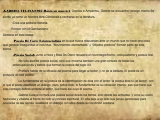 -GABRIEL CELAYA(1967-Hasta su muerte): Gracias a Amparitxu, Gabriel se encuentra consigo mismo.Se
siente ya como un hombre libre.Comienza a centrarse en la literatura.
-Crea una editorial literaria.
-Rompe con el Garcilasismo.
Destaca en esta etapa:
-Poesia De Corte Existencialista en la que busca respuestas ante un mundo que no hace otra cosa
que generar inseguridad al individuo. “Movimientos elementales” y “Objetos poeticos” forman parte de esta
época.
-Poesía Social: Junto a Nora y Blas De Otero recupera el noventagochismo, coloquialismo y poesía oral.
-No sólo escribe poesía social, sino que encarna también una gran síntesis de todas las
preocupaciones y estilos que forman la poesía del siglo XX.
-Prefiere hablar de la eficacia del poema para llegar al lector, y no de la belleza. El poeta es un
portavoz de ese pueblo.
-Lo fundamental en su poesía es la identificación de ésta con el lector: la poesía eres tú (el lector), con
el que el poeta establece un diálogo, pero, sobre todo, lo fundamental es su vibración interior, eso que hace que
ésta contagie definitivamente al lector, que hace así suyo el poema.
-Gabriel Celaya no hará una poesía social desde los temas, sino desde las actitudes, y pone su visión
hedonista y vitalista al frente de todo el proceso escritural. En ella deja a un lado sus penas personales para
ocuparse de las demás, establece un diálogo con ellos desde su condición solidaria.
 