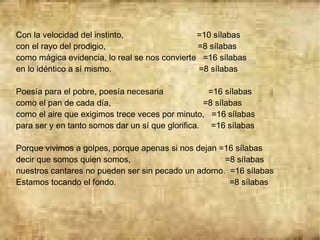 Con la velocidad del instinto, =10 sílabas
con el rayo del prodigio, =8 sílabas
como mágica evidencia, lo real se nos convierte =16 sílabas
en lo idéntico a sí mismo. =8 sílabas
Poesía para el pobre, poesía necesaria =16 sílabas
como el pan de cada día, =8 sílabas
como el aire que exigimos trece veces por minuto, =16 sílabas
para ser y en tanto somos dar un sí que glorifica. =16 sílabas
Porque vivimos a golpes, porque apenas si nos dejan =16 sílabas
decir que somos quien somos, =8 sílabas
nuestros cantares no pueden ser sin pecado un adorno. =16 sílabas
Estamos tocando el fondo. =8 sílabas
 
