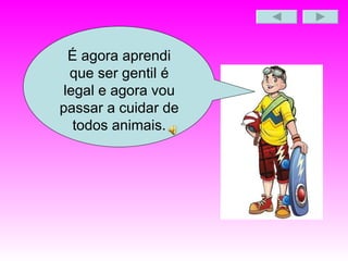 É agora aprendi que ser gentil é legal e agora vou passar a cuidar de todos animais. 