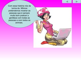 Com essa história nós da turma da  Mônica pretendemos mostrar as pessoas que é sempre muito bom praticar a gentileza com todas as pessoas e com todos os animais.  