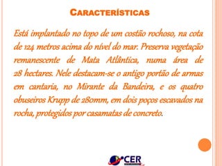 CARACTERÍSTICAS
Está implantado no topo de um costão rochoso, na cota
de 124 metros acima do nível do mar. Preserva vegetação
remanescente de Mata Atlântica, numa área de
28 hectares. Nele destacam-se o antigo portão de armas
em cantaria, no Mirante da Bandeira, e os quatro
obuseiros Krupp de 280mm, em dois poços escavados na
rocha,protegidosporcasamatasde concreto.
 