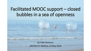 Facilitated MOOC support – closed
bubbles in a sea of openness
By Gabi Witthaus
MOONLITE Webinar, 14 May 2018
Photo by David Chao on Flickr, CC-BY-SA: https://www.flickr.com/photos/luzhouzjy/4688137270/
 
