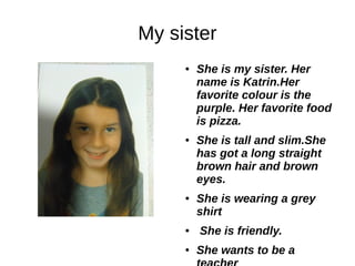 My sister
● She is my sister. Her
name is Katrin.Her
favorite colour is the
purple. Her favorite food
is pizza.
● She is tall and slim.She
has got a long straight
brown hair and brown
eyes.
● She is wearing a grey
shirt
● She is friendly.
● She wants to be a
 