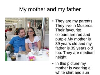 My mother and my father
● They are my parents.
They live in Museros.
Their favourite
colours are red and
purple.My mother is
39 years old and my
father is 39 years old
too. They are medium
height.
● In this picture my
mother is wearing a
white shirt and sun
 