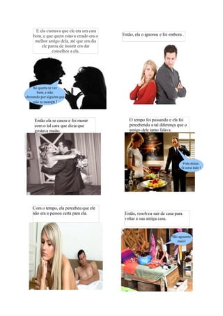 E ela cismava que ele era um cara
    bom, e que quem estava errado era o   Então, ela o ignorou e foi embora .
     melhor amigo dela, até que um dia
        ele parou de insistir em dar
              conselhos a ela.




    Só queria te ver
       bem, e não
chorando por alguém que
     não te mereça !




     Então ela se casou e foi morar           O tempo foi passando e ela foi
     com o tal cara que dizia que             percebendo a tal diferença que o
     gostava muito.                           amigo dele tanto falava.




                                                                            Pode deixar.
                                                                           Já estou indo !




    Com o tempo, ela percebeu que ele
    não era a pessoa certa para ela.       Então, resolveu sair de casa para
                                           voltar a sua antiga casa.


                                                                     Não aguento
                                                                        mais!
 