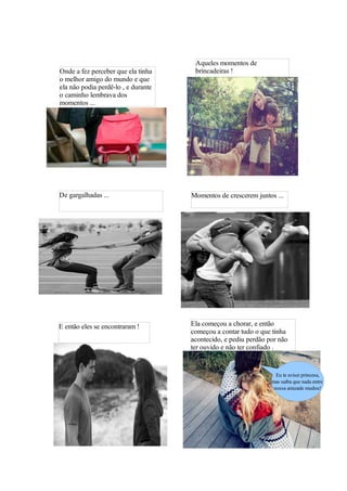Aqueles momentos de
Onde a fez perceber que ela tinha     brincadeiras !
o melhor amigo do mundo e que
ela não podia perdê-lo , e durante
o caminho lembrava dos
momentos ...




De gargalhadas ...                   Momentos de crescerem juntos ...




E então eles se encontraram !        Ela começou a chorar, e então
                                     começou a contar tudo o que tinha
                                     acontecido, e pediu perdão por não
                                     ter ouvido e não ter confiado .


                                                                   Eu te avisei princesa,
                                                                 mas saiba que nada entre
                                                                  nossa amizade mudou!
 
