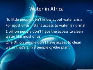 Water in Africa
To little people don’t know about water crisis
For most of us instant access to water is normal
1 billion people don’t have the access to clean
water like most of us
One billion people don’t have access to clean
water that’s 1 in 8 people on the plant
 
