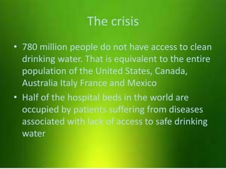 The crisis
• 780 million people do not have access to clean
drinking water. That is equivalent to the entire
population of the United States, Canada,
Australia Italy France and Mexico
• Half of the hospital beds in the world are
occupied by patients suffering from diseases
associated with lack of access to safe drinking
water
 