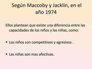 Según Maccoby y Jacklin, en el año 1974 Ellos plantean que existe una diferencia entre las capacidades de los niños y las niñas, como: Los niños  son competitivos y agresivos . Las niñas  son mas afectivas. 