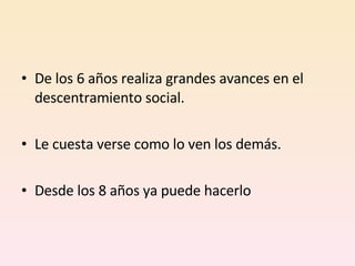 De los 6 años realiza grandes avances en el descentramiento social.  Le cuesta verse como lo ven los demás.  Desde los 8 años ya puede hacerlo 