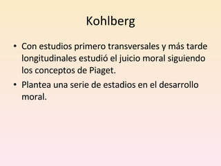 Kohlberg Con estudios primero transversales y más tarde longitudinales estudió el juicio moral siguiendo los conceptos de Piaget. Plantea una serie de estadios en el desarrollo moral. 