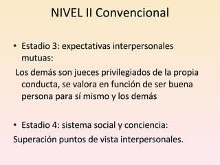 NIVEL II Convencional Estadio 3: expectativas interpersonales mutuas: Los demás son jueces privilegiados de la propia conducta, se valora en función de ser buena persona para sí mismo y los demás Estadio 4: sistema social y conciencia:  Superación puntos de vista interpersonales. 