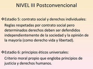 NIVEL III Postconvencional Estadio 5: contrato social y derechos individuales: Reglas respetadas por contrato social pero determinados derechos deben ser defendidos independientemente de la sociedad y la opinión de la mayoría (como derecho vida y libertad). Estadio 6: principios éticos universales: Criterio moral propio que engloba principios de justicia y derechos humanos.  