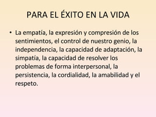 PARA EL ÉXITO EN LA VIDA La empatía, la expresión y compresión de los sentimientos, el control de nuestro genio, la independencia, la capacidad de adaptación, la simpatía, la capacidad de resolver los problemas de forma interpersonal, la persistencia, la cordialidad, la amabilidad y el respeto. 