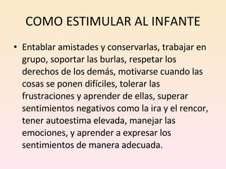 COMO ESTIMULAR AL INFANTE Entablar amistades y conservarlas, trabajar en grupo, soportar las burlas, respetar los derechos de los demás, motivarse cuando las cosas se ponen difíciles, tolerar las frustraciones y aprender de ellas, superar sentimientos negativos como la ira y el rencor, tener autoestima elevada, manejar las emociones, y aprender a expresar los sentimientos de manera adecuada.    