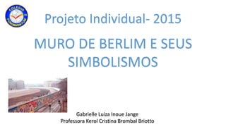 Projeto Individual- 2015
Gabrielle Luiza Inoue Jange
Professora Kerol Cristina Brombal Briotto
MURO DE BERLIM E SEUS
SIMBOLISMOS
 