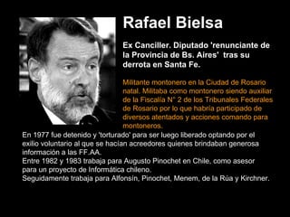 Rafael Bielsa   Ex Canciller. Diputado 'renunciante de la Provincia de Bs. Aires'  tras su derrota en Santa Fe.    Militante montonero en la Ciudad de Rosario natal. Militaba como montonero siendo auxiliar de la Fiscalía N° 2 de los Tribunales Federales de Rosario por lo que habría participado de diversos atentados y acciones comando para montoneros.  En 1977 fue detenido y 'torturado' para ser luego liberado optando por el exilio voluntario al que se hacían acreedores quienes brindaban generosa información a las FF.AA.   Entre 1982 y 1983 trabaja para Augusto Pinochet en Chile, como asesor para un proyecto de Informática chileno.   Seguidamente trabaja para Alfonsín, Pinochet, Menem, de la Rúa y Kirchner. 