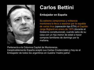 Carlos Bettini Embajador en España Su extremo compromiso y militancia montonera lo lleva a asesinar por la espalda de varios tiros  (operación tipo ETA)  al Capitán Jorge Bigliardi en enero de 1975  (durante el Gobierno constitucional), cuando salía de su casa con un hijo menor de edad a hacer compras familiares de domingo por la mañana.  Pertenecía a la Columna Capital de Montoneros.   Inexplicablemente España aceptó sus Cartas Credenciales y hoy es el Embajador de todos los argentinos en nuestra 'madre patria'.  