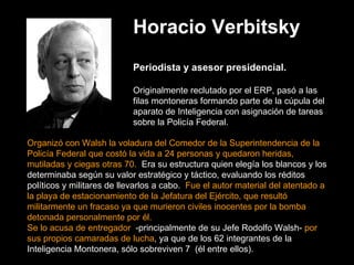 Horacio Verbitsky   Periodista y asesor presidencial. Originalmente reclutado por el ERP, pasó a las filas montoneras formando parte de la cúpula del aparato de Inteligencia con asignación de tareas sobre la Policía Federal.  Organizó con Walsh la voladura del Comedor de la Superintendencia de la Policía Federal que costó la vida a 24 personas y quedaron heridas, mutiladas y ciegas otras 70.   Era su estructura quien elegía los blancos y los determinaba según su valor estratégico y táctico, evaluando los réditos políticos y militares de llevarlos a cabo.   Fue el autor material del atentado a la playa de estacionamiento de la Jefatura del Ejército, que resultó militarmente un fracaso ya que murieron civiles inocentes por la bomba detonada personalmente por él.   Se lo acusa de entregador   -principalmente de su Jefe Rodolfo Walsh-  por sus propios camaradas de lucha , ya que de los 62 integrantes de la Inteligencia Montonera, sólo sobreviven 7  (él entre ellos). 