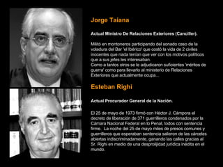 Jorge Taiana Actual Ministro De Relaciones Exteriores (Canciller).   Militó en montoneros participando del sonado caso de la voladura del Bar 'el Ibérico' que costó la vida de 2 civiles inocentes que nada tenían que ver con los motivos políticos que a sus jefes les interesaban.   Como a tantos otros se le adjudicaron suficientes 'méritos de guerra' como para llevarlo al ministerio de Relaciones Exteriores que actualmente ocupa... Esteban Righi Actual Procurador General de la Nación.   El 25 de mayo de 1973 firmó con Héctor J. Cámpora el decreto de liberación de 371 guerrilleros condenados por la Cámara Nacional Federal en lo Penal, todos con sentencia firme.  La noche del 25 de mayo miles de presos comunes y guerrilleros que esperaban sentencia salieron de las cárceles abiertas indiscriminadamente, ganando las calles gracias al Sr. Righi en medio de una desprolijidad jurídica inédita en el mundo. 