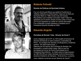 Roberto Felicetti   Director de Políticas de Reciclado Urbano. Fue uno de los guerrilleros que asaltó el Cuartel de La Tablada militando en el Movimiento Todos por la Patria de Gorriarán Merlo en 1988, donde hubo 39 muertos.   Recuérdese que el soldado conscripto Tadeo Tadía fue aplastado por el camión robado minutos antes a Coca Cola con el que ingresaron al cuartel 'en nombre del pueblo'.   Fue condenado a prisión perpetua e indultado por el Presidente Eduardo Duhalde en 2002.   Eduardo Anguita Periodista de Revista 7 días.  Director de Canal 7. Como integrante del E.R.P. en 1973 asaltó el Comando de Sanidad del Ejército en pleno Gobierno Justicialista de Perón.  Su consigna era 'derrotar a la Burguesía y al Ejército opresor'  (En plena democracia...).   Detenido por los hechos del Comando de Sanidad, fue procesado y cumplió prisión hasta 1983 en que fue amnistiado por la Ley de Punto Final dictada por el Presidente Raúl Alfonsín.  En 2006 cobró la indemnización de U$S 252.000 por haber atentado contra la Democracia durante el Gobierno de Cámpora.  Al día de hoy, su premio como militante montonero es ser Gerente de Canal 7...   