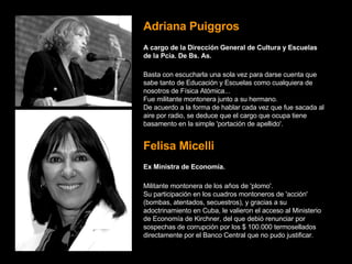 Adriana Puiggros A cargo de la Dirección General de Cultura y Escuelas de la Pcia. De Bs. As.   Basta con escucharla una sola vez para darse cuenta que sabe tanto de Educación y Escuelas como cualquiera de nosotros de Física Atómica...   Fue militante montonera junto a su hermano.   De acuerdo a la forma de hablar cada vez que fue sacada al aire por radio, se deduce que el cargo que ocupa tiene basamento en la simple 'portación de apellido'.   Felisa Micelli Ex Ministra de Economía.   Militante montonera de los años de 'plomo'.   Su participación en los cuadros montoneros de 'acción' (bombas, atentados, secuestros), y gracias a su adoctrinamiento en Cuba, le valieron el acceso al Ministerio de Economía de Kirchner, del que debió renunciar por sospechas de corrupción por los $ 100.000 termosellados directamente por el Banco Central que no pudo justificar.   