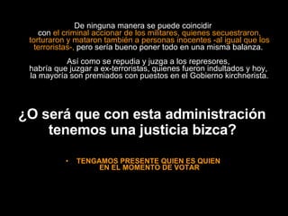De ninguna manera se puede coincidir  con  el criminal accionar de los militares, quienes secuestraron, torturaron y mataron también a personas inocentes -al igual que los terroristas-,  pero sería bueno poner todo en una misma balanza.  Así como se repudia y juzga a los represores,  habría que juzgar a ex-terroristas, quienes fueron indultados y hoy,  la mayoría son premiados con puestos en el Gobierno kirchnerista. ¿O será que con esta administración  tenemos una justicia bizca?   TENGAMOS PRESENTE QUIEN ES QUIEN  EN EL MOMENTO DE VOTAR 