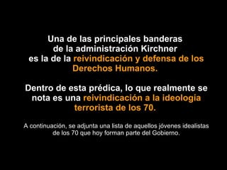 Una de las principales banderas  de la administración Kirchner  es la de la  reivindicación y defensa de los Derechos Humanos.  Dentro de esta prédica, lo que realmente se nota es una  reivindicación a la ideología terrorista de los 70.  A continuación, se adjunta una lista de aquellos jóvenes idealistas de los 70 que hoy forman parte del Gobierno. 