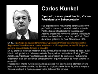 Carlos Kunkel   Diputado, asesor presidencial, Vocero Presidencial y Subsecretario Fue expulsado del movimiento peronista en 1974 por 'traidor, contumaz, estafador de los votos de Perón, desleal al justicialismo y antipopular'.   Asesino procesado y convicto durante la dictadura militar, fue beneficiado por la Ley del Punto Final durante el gobierno de Raúl Alfonsín en 1984.    En 1974  participó de la autodenominada 'Operación Primicia' que intentó copar el Regimiento 29 de Formosa, donde asesinaron a 12 integrantes de las FF.AA (en su mayoría conscriptos) e hirieron a otros 20.   En su 'gloriosa' incursión mataron a diez civiles, tres de ellos menores de edad.  Este intento incluyó la toma del aeropuerto del Puyu y el secuestro de un Boeing 737 de Aerolíneas Argentinas y un Cessna de la Gobernación de Corrientes, hecho donde asesinaron a los dos custodios del gobernador, a quien tuvieron de rehén durante la operación.   Fracasado el intento huyeron con ambos aviones y el Boeing debió aterrizar en una pista precaria de la localidad de Susana en la provincia de Santa Fe, mientras que el Cessna se dirigió a Corrientes con varios delincuentes heridos. 