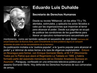 Eduardo Luis Duhalde Secretario de Derechos Humanos Desde su revista 'Militancia', en los años '73 y '74, alentaba, estimulaba, y aplaudía los actos llevados a cabo por las organizaciones que imponían el terror para alcanzar el poder. Desde sus páginas se ocupó de publicar las condiciones de los guerrilleros para liberar un ejecutivo norteamericano secuestrado por montoneros;  como así también aplaudió el secuestro de José Scioli  (hermano del actual Gobernador de Buenos Aires, quien inmoralmente no tiene problema alguno en compartir ambientes de poder con los secuestradores de su hermano).   Su publicación incitaba a la 'Justicia popular', a la 'guerra popular para alcanzar el poder' y a 'eliminar de estas tierras a la raza de oligarcas explotadores'.   Estuvo en Nicaragua para formar, con Enrique Gorriarán Merlo, el M.T.P (Movimiento Todos por la Patria) que atacó el Regimiento La Tablada en 1989, y habría formado parte del asesinato mercenario del ex Dictador Anastasio Somoza en Asunción  - Paraguay, confesado en una entrevista televisiva pública por el asesino Gorriarán Merlo. Hoy defiende los Derechos Humanos de sus camaradas de armas. 