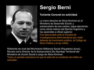 Sergio Berni Teniente Coronel en actividad.   La mano derecha de Alicia Kirchner en el Ministerio de Desarrollo Social, y subsecretario de esa cartera, sigue ejerciendo como oficial médico del Ejército Argentino y fue ascendido a oficial superior.  Fue denunciado ante la Fiscalía de Investigaciones Administrativas por violar deberes de funcionario público, el Código de Etica Pública y la ley militar.  Referente de nivel del Movimiento Militancia Social (Piqueteros duros),   Revista como Director de la Subsecretaría De Abordaje Territorial del Ministerio de Acción Social a cargo de Alicia Kirchner.   Tiene un pasado subversivo lo que lo aísla de su condición de militar en actividad. 