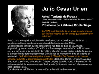 Julio Cesar Urien   Actual Teniente de Fragata   (Cargo restituido por el Dr. Kirchner con pago de haberes 'caídos' desde 1972 al 2006).    Presidente de Astilleros Río Santiago.    En 1972 fue integrante de un grupo de subversivos que intentó copar la ESMA siendo guardiamarina en actividad. Actuó como 'entregador' traicionando a su fuerza, con lo que fue pasible de las sanciones militares que le correspondían el Código de Justicia Militar.   De acuerdo a la sanción que le correspondía fue dado de baja de la Armada, degradado, y encarcelado por Traición a la Patria no por su condición de Montonero sino por la traición a su condición de militar y al uniforme que vestía. Indultado, pasó a la clandestinidad donde revistó en las últimas filas de montoneros bajo el alias de 'el almirante'.   Se lo destinó castigado a construir 'Cárceles Del Pueblo' en las que se sometía, torturaba y asesinaba a secuestrados   (Sallustro, Donati, Larrabure, Alemán, Ibarzábal, José Scioli, Mendelsohn, Crespo, Jorge y Juan Born, etc.).  Perteneció a la columna capital de Montoneros, que llevó a cabo (entre otros muchos) el asesinato de José Ignacio Rucci.   Fue el redactor del 'Manual de Instrucción de las Milicias Montoneras'. 