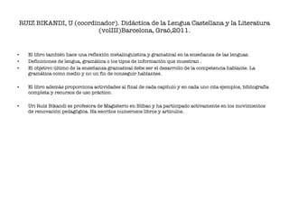 RUIZ BIKANDI, U (coordinador). Didáctica de la Lengua Castellana y la Literatura (volIII)Barcelona, Graó,2011. El libro también hace una reflexión metalinguística y gramatical en la enseñanza de las lenguas. Definiciones de lengua, gramática o los tipos de información que muestran . El objetivo último de la enseñanza gramatical debe ser el desarrollo de la competencia hablante. La gramática como medio y no un fin de conseguir hablantes. El libro además proporciona actividades al final de cada capítulo y en cada uno cita ejemplos, bibliografía completa y recursos de uso práctico. Uri Ruiz Bikandi es profesora de Magisterio en Bilbao y ha participado activamente en los movimientos de renovación pedagógica. Ha escritos numerosos libros y artículos.  