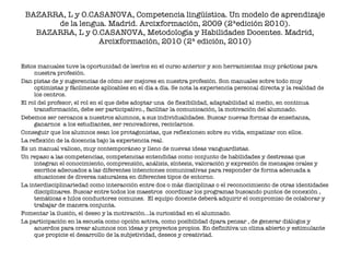 BAZARRA, L y O.CASANOVA, Competencia lingüística. Un modelo de aprendizaje de la lengua. Madrid. Arcixformación, 2009 (2ªedición 2010). BAZARRA, L y O.CASANOVA, Metodología y Habilidades Docentes. Madrid, Arcixformación, 2010 (2ª edición, 2010) Estos manuales tuve la oportunidad de leerlos en el curso anterior y son herramientas muy prácticas para nuestra profesión. Dan pistas de y sugerencias de cómo ser mejores en nuestra profesión. Son manuales sobre todo muy optimistas y fácilmente aplicables en el día a día. Se nota la experiencia personal directa y la realidad de los centros. El rol del profesor, el rol en el que debe adoptar una  de flexibilidad, adaptabilidad al medio, en continua transformación, debe ser participativo., facilitar la comunicación, la motivación del alumnado. Debemos ser cercanos a nuestros alumnos, a sus individualidades. Buscar nuevas formas de enseñanza, ganarnos  a los estudiantes, ser renovadores, reciclarnos.  Conseguir que los alumnos sean los protagonistas, que reflexionen sobre su vida, empatizar con ellos. La reflexión de la docencia bajo la experiencia real. Es un manual valioso, muy contemporáneo y lleno de nuevas ideas vanguardistas.  Un repaso a las competencias, competencias entendidas como conjunto de habilidades y destrezas que integran el conocimiento, comprensión, análisis, síntesis, valoración y expresión de mensajes orales y escritos adecuados a las diferentes intenciones comunicativas para responder de forma adecuada a situaciones de diversa naturaleza en diferentes tipos de entorno. La interdisciplinariedad como interacción entre dos o más disciplinas o el reconocimiento de otras identidades disciplinares. Buscar entre todos los maestros  coordinar los programas buscando puntos de conexión , temáticas e hilos conductores comunes.  El equipo docente deberá adquirir el compromiso de colaborar y trabajar de manera conjunta. Fomentar la ilusión, el deseo y la motivación…la curiosidad en el alumnado. La participación en la escuela como opción activa, como posibilidad dpara pensar , de generar diálogos y acuerdos para crear alumnos con ideas y proyectos propios. En definitiva un clima abierto y estimulante que propicie el desarrollo de la subjetividad, deseos y creativiad. 