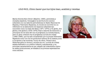 LOLO RICO,  Cómo hacer que tus hijos lean, análisis y recetas .   María Dolores Rico Oliver (Madrid, 1935), periodista y cineasta española. Compaginó la escritura de cuentos infantiles con sus labores periodísticas en Radio Nacional de España y Televisión Española, en donde se convirtió en un referente en la elaboración de espacios infantiles tan conocidos como La Casa del Reloj (1971-1974) y Un globo, dos globos, tres globos (1974-1979).Pasó a labores de dirección a principios de los años 80 con el programa La cometa blanca, pero su gran creación fue el programa La bola de cristal (1984-1988), que ha sido considerado por la propia Televisión Española como uno de los productos míticos de la cadena junto a Los gozos y las sombras, Turno de oficio, Verano azul, Historias para no dormir y Anillos de oro. La bola de cristal estaba dedicado a un público infantil y adolescente, y su principal característica es que, alejado del infantilismo típico en estas producciones, se trataba a los jóvenes espectadores como adultos.  