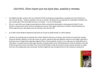 LOLO RICO,  Cómo hacer que tus hijos lean, análisis y recetas .   He elegido este libro, porque crecí con La Bola de Cristal ese programa vanguardista y rompedor que nos entretenía ya hace más de 20 años.  Tengo los capítulos y de vez en cuando, me deleito con esa explosión de creatividad. Fantástico. Así que cuando ojeé la lista de posibles lecturas, no lo dudé….Y no me ha defraudado. Éste es un gran libro que recoge recomendaciones útiles y comentarios destinados a varios grupos de edad. Es muy práctico, una guía clara escrita, llena de ventajas para que los niños logren aficionarse a la lectura. Orienta además con títulos y géneros para cada edad y para los intereses concretos del niño. Es un libro escrito desde la experiencia personal, por lo que se puede percibir un cariño especial. Lolo Rico nos recuerda que el contenido de un libro infantil es aficionar a la lectura, que el lector se lo pase bien y desee continuar leyendo. Además a la hora de contar un cuento, subraya la idea que debemos recitar en tono alegre, optimista y jovial para que la imaginación proponga imágenes felices. Porque además, la lectura no es algo que nos venga dado por la naturaleza, si se quiere que los niños sigan leyendo, los padres deben tener infinita paciencia, continuar leyendo, transmitir la idea de que leer te hace invencible! Crear lazos de afectividad a través de la lectura oral de cuentos, descubrir la magia de la voz, de la palabra para que construyan mundos imaginarios que le proporcionen al niño confianza y autoestima. 
