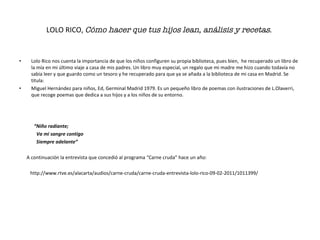 LOLO RICO,  Cómo hacer que tus hijos lean, análisis y recetas .   Lolo Rico nos cuenta la importancia de que los niños configuren su propia biblioteca, pues bien,  he recuperado un libro de la mía en mi último viaje a casa de mis padres. Un libro muy especial, un regalo que mi madre me hizo cuando todavía no sabía leer y que guardo como un tesoro y he recuperado para que ya se añada a la biblioteca de mi casa en Madrid. Se titula: Miguel Hernández para niños, Ed, Germinal Madrid 1979. Es un pequeño libro de poemas con ilustraciones de L.Olaverri, que recoge poemas que dedica a sus hijos y a los niños de su entorno. “ Niño radiante; Va mi sangre contigo Siempre adelante”  A continuación la entrevista que concedió al programa “Carne cruda” hace un año:  http://www.rtve.es/alacarta/audios/carne-cruda/carne-cruda-entrevista-lolo-rico-09-02-2011/1011399/  