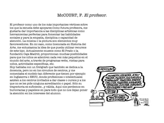McCOURT, F.  El profesor . El profesor como uno de los más importantes vértices sobre los que la escuela debe apoyarse.Como futura profesora, me gustaría dar importancia a las disciplinas artísticas como herramientas perfectas para fomentar las habilidades sociales y para la empatía, disciplina o capacidad de atención. La música o la pintura son elementos muy favorecedores. En mi caso, como licenciada en Historia del Arte, me entusiasma la idea de que pueda utilizar recursos de este tipo. Actualmente museos como El Prado o la fundación Caja Madrid, proporcionan muchas posibilidades para que los niños se adentren cada vez más pequeños en el mundo del arte, a través de programas webs, visitas para niños, actividades específicas, etc. Hoy hablaba con un fotógrafo que también se dedica a la docencia, pero no en los circuitos de centros, y me comentaba el modelo tan diferente que tienen por ejemplo en Inglaterra o EEUU, donde profesiones o intelectuales asisten a los centros invitados a dar clases o cursos y a los que no se les pide ninguna acreditación o papel. Sólo su trayectoria es suficiente…y válida. Aquí nos perdemos en burocracias y papeleos en para todo que no nos dejan poner la atención en los intereses del alumno.  