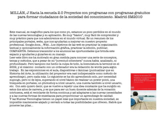 MILLÁN, J Hacia la escuela 2.0 Proyectos con programas con programas gratuitos para formar ciudadanos de la sociedad del conocimiento. Madrid SM2010 Este manual, es magnífico para los que como yo, estamos un poco perdidos en el mundo de las nuevas tecnologías y su aplicación. Es muy “básico”, muy fácil de comprender y muy práctico para que nos adentremos en el mundo virtual. Es un resumen de los principales portales, webs, que nos ayudarían a mejorar en nuestro proyecto profesional. Google.docs, , Wiki…Los objetivos de las web es practicar la organización textual y opcionalmente la información gráfica, practicar la edición, publicar, COMPARTIR. Debemos transmitir a los alumnos las oportunidades que brinda este espacio y ayudarles y guiarles en su manejo. Leer este libro me ha motivado en gran medida para conocer una serie de conceptos, temas y métodos, que a pesar de mi “juventud ochentera” nunca habia  analizado, ni profundizado. Pero tampoco me hecho la culpa de todo, la licenciatura la terminé en el 2002, y el máximo  contacto con un ordenador era la redacción de words para algún trabajo.  En las exposiciones en el aula, diapositivas o láminas (puntualizar que en Historia del Arte, la utilización del proyector era casi indispensable como método de aprendizaje), pero nada más. Lo siguiente se ha ido aprendiendo solo, por necesidad supongo, pero ni de lejos, superando el nivel básico de realizar un power point, una búsqueda en portales, un photoshop a nivel usuario, una cuenta también a nivel usuario, etc.  Con esto quiero decir, que se vuelve a repetir una idea constante que ha surgido en estos dos años de carrera, y es que para ser un buen docente además de la vocación intrínseca, está el reciclarse de forma continua y así adaptarse a las nuevas necesidades y a las nuevas formas de enseñanza para proporcionar un aprendizaje de calidad. Y las Nuevas Tecnologías tienen un papel más que importante en nuestra sociedad, es imposible mantenerse alejado y cerrado a todas las posibilidades que ofrecen. Habrá que ponerse las pilas…   