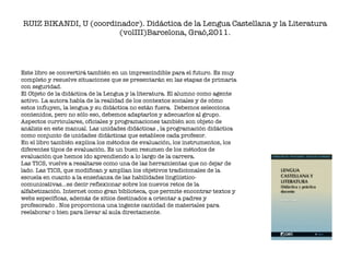 RUIZ BIKANDI, U (coordinador). Didáctica de la Lengua Castellana y la Literatura (volIII)Barcelona, Graó,2011. Este libro se convertirá también en un imprescindible para el futuro. Es muy completo y resuelve situaciones que se presentarán en las etapas de primaria con seguridad.  El Objeto de la didáctica de la Lengua y la literatura. El alumno como agente activo. La autora habla de la realidad de los contextos sociales y de cómo estos influyen, la lengua y su didáctica no están fuera.  Debemos selecciona contenidos, pero no sólo eso, debemos adaptarlos y adecuarlos al grupo. Aspectos curriculares, oficiales y programaciones también son objeto de análisis en este manual. Las unidades didácticas , la programación didáctica  como conjunto de unidades didácticas que establece cada profesor. En el libro también explica los métodos de evaluación, los instrumentos, los diferentes tipos de evaluación. Es un buen resumen de los métodos de evaluación que hemos ido aprendiendo a lo largo de la carrera.  Las TICS, vuelve a resaltarse como una de las herramientas que no dejar de lado. Las TICS, que modifican y amplían los objetivos tradicionales de la escuela en cuanto a la enseñanza de las habilidades lingüístico-comunicativas…es decir reflexionar sobre los nuevos retos de la alfabetización. Internet como gran biblioteca, que permite encontrar textos y webs específicas, además de sitios destinados a orientar a padres y profesorado . Nos proporciona una ingente cantidad de materiales para reelaborar o bien para llevar al aula directamente.  